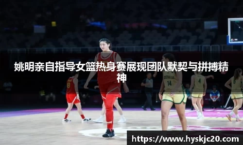 姚明亲自指导女篮热身赛展现团队默契与拼搏精神